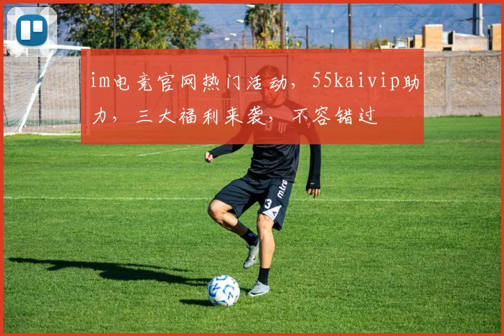 im电竞官网热门活动，55kaivip助力，三大福利来袭，不容错过