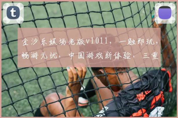 金沙乐娱场老版v1011，一触即玩，畅游无忧，中国游戏新体验，三重惊喜，不容错过