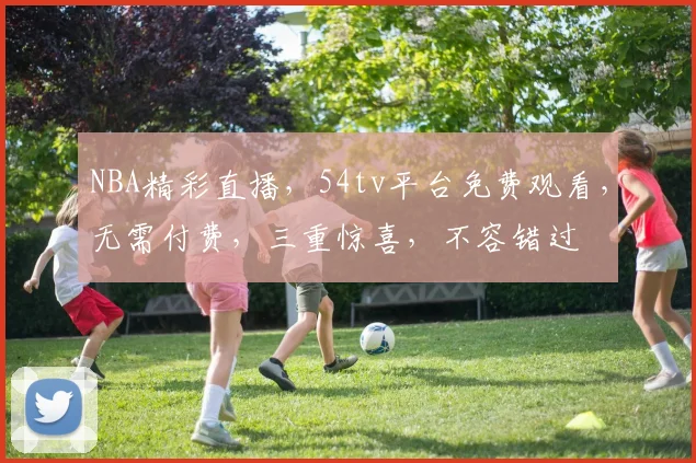 NBA精彩直播，54tv平台免费观看，无需付费，三重惊喜，不容错过