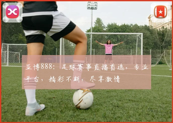 亚博888：足球赛事直播首选，专业平台，精彩不断，尽享激情