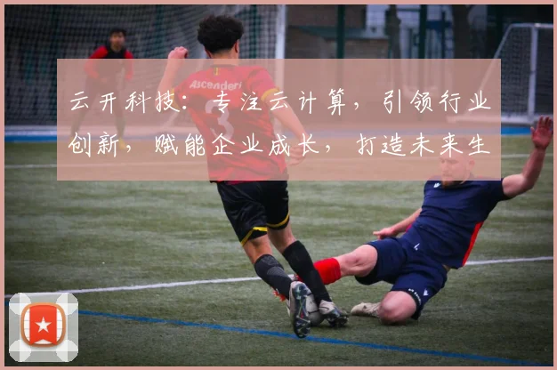 云开科技：专注云计算，引领行业创新，赋能企业成长，打造未来生态体系